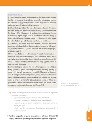 11
capítulo1
a)	 Ahora, pueden proponerles analizar el relato usando las siguientes
preguntas como guía:
	¿Qué tipo de catástrofe natural es el eje del relato?
	¿Cómo era vivida por la población de la Mesopotamia?
	¿Les parece que se puede caracterizar a este relato como un
mito? ¿Por qué?
	¿Cuáles son los componentes fantásticos o sobrenaturales y
cuáles los reales?
4.	 También les pueden proponer a sus alumnos la lectura del texto “El
Tigris y el Éufrates” y que luego respondan las siguientes preguntas:
El poema del diluvio
[…] Hice entrar en la nave toda simiente de vida; hice subir a toda mi
familia y mi progenie, el ganado del campo, los animales del campo,
los artesanos [luego] entré en la nave y cerré mi puerta. La dirección
de la nave la confié a Puzur Enlil, el barquero […]
[…] Cuando despuntaba el día, una nube negra subió desde el fondo de
los cielos. Abad (dios del huracán) mugía en ella […] Nabon (heraldo de
los dioses) y el Rey (Marduk, rey de los dioses) caminan delante. Van por
la montaña y el país; Nergal (dios de los infiernos) arranca el palo […]
Inurta (dios de la guerra) dirige el ataque […] El tumulto de Adad llega a
los cielos. Todo lo que es brillante se transforma en tinieblas…
[…] Seis días y seis noches, marchaba el viento y el diluvio: el huracán
domina el país. Cuando llega el séptimo día, el huracán ha sido abati-
do, así como el diluvio […] El mar descansa, el mal viento se apacigua,
el diluvio cesa […]
Miré el mar… Toda voz se había callado. ¡Y toda la humanidad, con-
vertida en barro! La marejada llegaba hasta los techos. Abrí la venta-
na y la luz iluminó mi mejilla. Lloré… Miré el mundo y el horizonte del
mar […] A doce [medidas] se levantaba una isla […] [esta] retuvo la
nave y ya no la dejó mover […]
[…] Cuando llegó el séptimo día, hice salir una paloma y la solté […]
Fue […] volvió […] Hice salir una golondrina y la solté […] Fue […]
volvió […] Hice salir a un cuervo y lo solté […] Fue y vio la desapari-
ción de las aguas; como se empantana, croaja, no vuelve. Hice soltar
varios a los cuatro vientos, esparcí una libación, coloqué una ofrenda
sobre la cima de la montaña. Coloqué catorce vasijas y, debajo es-
parcí cedro y mirto. Los dioses aspiraron el aroma, los dioses, como
moscas, se reunieron alrededor del sacrificador […].
Delaporte, L.: “La Mésopotamie”,
en S. L., La Renaissance du livre, 1923.
 