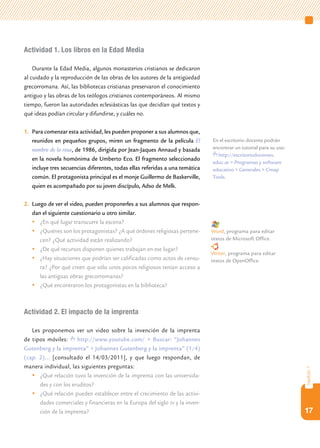 17
capítulo1
Actividad 1. Los libros en la Edad Media
Durante la Edad Media, algunos monasterios cristianos se dedicaron
al cuidado y la reproducción de las obras de los autores de la antigüedad
grecorromana. Así, las bibliotecas cristianas preservaron el conocimiento
antiguo y las obras de los teólogos cristianos contemporáneos. Al mismo
tiempo, fueron las autoridades eclesiásticas las que decidían qué textos y
qué ideas podían circular y difundirse, y cuáles no.
1.	 Para comenzar esta actividad, les pueden proponer a sus alumnos que,
reunidos en pequeños grupos, miren un fragmento de la película El
nombre de la rosa, de 1986, dirigida por Jean-Jaques Annaud y basada
en la novela homónima de Umberto Eco. El fragmento seleccionado
incluye tres secuencias diferentes, todas ellas referidas a una temática
común. El protagonista principal es el monje Guillermo de Baskerville,
quien es acompañado por su joven discípulo, Adso de Melk.
2.	 Luego de ver el video, pueden proponerles a sus alumnos que respon-
dan el siguiente cuestionario u otro similar.
	¿En qué lugar transcurre la escena?
	¿Quiénes son los protagonistas? ¿A qué órdenes religiosas pertene-
cen? ¿Qué actividad están realizando?
	¿De qué recursos disponen quienes trabajan en ese lugar?
	¿Hay situaciones que podrían ser calificadas como actos de censu-
ra? ¿Por qué creen que sólo unos pocos religiosos tenían acceso a
las antiguas obras grecorromanas?
	¿Qué encontraron los protagonistas en la biblioteca?
Actividad 2. El impacto de la imprenta
Les proponemos ver un video sobre la invención de la imprenta
de tipos móviles: http://www.youtube.com/ > Buscar: “Johannes
Gutenberg y la imprenta” > Johannes Gutenberg y la imprenta” (1/4)
(cap. 2)... [consultado el 14/03/2011], y que luego respondan, de
manera individual, las siguientes preguntas:
	¿Qué relación tuvo la invención de la imprenta con las universida-
des y con los eruditos?
	¿Qué relación pueden establecer entre el crecimiento de las activi-
dades comerciales y financieras en la Europa del siglo xv y la inven-
ción de la imprenta?
Word, programa para editar
textos de Microsoft Office.
Writer, programa para editar
textos de OpenOffice.
En el escritorio docente podrán
encontrar un tutorial para su uso:
http://escritoriodocentes.
educ.ar > Programas y software
educativo > Generales > Cmap
Tools.
 