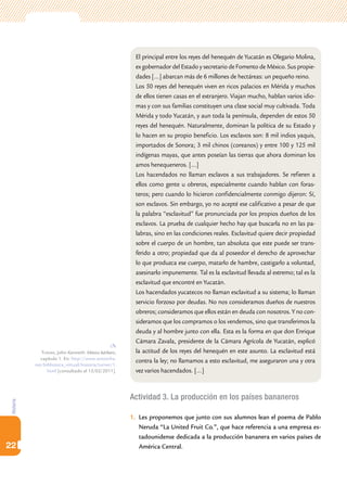 Historia
22
Actividad 3. La producción en los países bananeros
1.	 Les proponemos que junto con sus alumnos lean el poema de Pablo
Neruda “La United Fruit Co.”, que hace referencia a una empresa es-
tadounidense dedicada a la producción bananera en varios países de
América Central.
El principal entre los reyes del henequén de Yucatán es Olegario Molina,
ex gobernador del Estado y secretario de Fomento de México. Sus propie-
dades […] abarcan más de 6 millones de hectáreas: un pequeño reino.
Los 50 reyes del henequén viven en ricos palacios en Mérida y muchos
de ellos tienen casas en el extranjero. Viajan mucho, hablan varios idio-
mas y con sus familias constituyen una clase social muy cultivada. Toda
Mérida y todo Yucatán, y aun toda la península, dependen de estos 50
reyes del henequén. Naturalmente, dominan la política de su Estado y
lo hacen en su propio beneficio. Los esclavos son: 8 mil indios yaquis,
importados de Sonora; 3 mil chinos (coreanos) y entre 100 y 125 mil
indígenas mayas, que antes poseían las tierras que ahora dominan los
amos henequeneros. […]
Los hacendados no llaman esclavos a sus trabajadores. Se refieren a
ellos como gente u obreros, especialmente cuando hablan con foras-
teros; pero cuando lo hicieron confidencialmente conmigo dijeron: Sí,
son esclavos. Sin embargo, yo no acepté ese calificativo a pesar de que
la palabra “esclavitud” fue pronunciada por los propios dueños de los
esclavos. La prueba de cualquier hecho hay que buscarla no en las pa-
labras, sino en las condiciones reales. Esclavitud quiere decir propiedad
sobre el cuerpo de un hombre, tan absoluta que este puede ser trans-
ferido a otro; propiedad que da al poseedor el derecho de aprovechar
lo que produzca ese cuerpo, matarlo de hambre, castigarlo a voluntad,
asesinarlo impunemente. Tal es la esclavitud llevada al extremo; tal es la
esclavitud que encontré en Yucatán.
Los hacendados yucatecos no llaman esclavitud a su sistema; lo llaman
servicio forzoso por deudas. No nos consideramos dueños de nuestros
obreros; consideramos que ellos están en deuda con nosotros. Y no con-
sideramos que los compramos o los vendemos, sino que transferimos la
deuda y al hombre junto con ella. Esta es la forma en que don Enrique
Cámara Zavala, presidente de la Cámara Agrícola de Yucatán, explicó
la actitud de los reyes del henequén en este asunto. La esclavitud está
contra la ley; no llamamos a esto esclavitud, me aseguraron una y otra
vez varios hacendados. […]
Turner, John Kenneth: México bárbaro,
capítulo 1. En: http://www.antorcha.
net/biblioteca_virtual/historia/turner/1.
html [consultado el 15/02/2011].
 