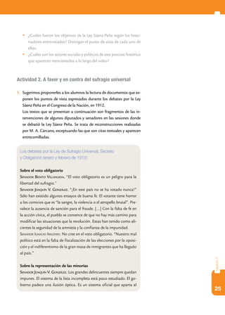 25
capítulo3
	¿Cuáles fueron los objetivos de la Ley Sáenz Peña según los histo-
riadores entrevistados? Distingan el punto de vista de cada uno de
ellos.
	¿Cuáles son los actores sociales y políticos de este proceso histórico
que aparecen mencionados a lo largo del video?
Actividad 2. A favor y en contra del sufragio universal
1.	 Sugerimos proponerles a los alumnos la lectura de documentos que ex-
ponen los puntos de vista expresados durante los debates por la Ley
Sáenz Peña en el Congreso de la Nación, en 1912.
	 Los textos que se presentan a continuación son fragmentos de las in-
tervenciones de algunos diputados y senadores en las sesiones donde
se debatió la Ley Sáenz Peña. Se trata de reconstrucciones realizadas
por M. A. Cárcano, exceptuando las que son citas textuales y aparecen
entrecomilladas.
Los debates por la Ley de Sufragio Universal, Secreto
y Obligatorio (enero y febrero de 1912)
Sobre el voto obligatorio
Senador Benito Villanueva. “El voto obligatorio es un peligro para la
libertad del sufragio.”
Senador Joaquín V. González. “¡En este país no se ha votado nunca!”
Sólo han existido algunos ensayos de buena fe. El votante tiene horror
a los comicios que es “la sangre, la violencia o el atropello brutal”. Pre-
valece la ausencia de sanción para el fraude. […] Con la falta de fe en
la acción cívica, el pueblo se convence de que no hay más camino para
modificar las situaciones que la revolución. Estas han tenido como ali-
cientes la seguridad de la amnistía y la confianza de la impunidad.
Senador Ignacio Irigoyen. No cree en el voto obligatorio. “Nuestro mal
político está en la falta de fiscalización de las elecciones por la oposi-
ción y el indiferentismo de la gran masa de inmigrantes que ha llegado
al país.”
Sobre la representación de las minorías
Senador Joaquín V. González. Los grandes delincuentes siempre quedan
impunes. El sistema de la lista incompleta está poco estudiado. El go-
bierno padece una ilusión óptica. Es un sistema oficial que aparta al
 