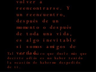 Una despedida es necesaria para volver a reencontrarse. Y un reencuentro, después de un momento o después de toda una vida, es algo inevitable si somos amigos de verdad. Tal vez lo único que duele más que decirte adiós es no haber tenido la ocasión de haberme despedido de ti. by:  G.J.V.H 