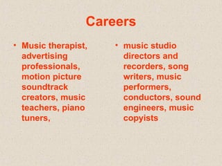 Careers Music therapist, advertising professionals, motion picture soundtrack creators, music teachers, piano tuners,  music studio directors and recorders, song writers, music performers, conductors, sound engineers, music copyists 