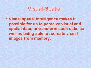Visual-Spatial  Visual spatial intelligence makes it possible for us to perceive visual and spatial data, to transform such data, as well as being able to recreate visual images from memory.   