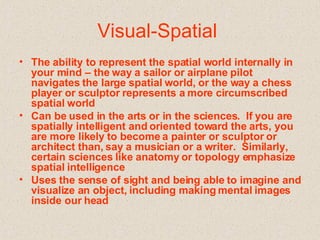 Visual-Spatial  The ability to represent the spatial world internally in your mind – the way a sailor or airplane pilot navigates the large spatial world, or the way a chess player or sculptor represents a more circumscribed spatial world   Can be used in the arts or in the sciences.  If you are spatially intelligent and oriented toward the arts, you are more likely to become a painter or sculptor or architect than, say a musician or a writer.  Similarly, certain sciences like anatomy or topology emphasize spatial intelligence   Uses the sense of sight and being able to imagine and visualize an object, including making mental images inside our head   