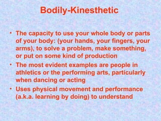 Bodily-Kinesthetic  The capacity to use your whole body or parts of your body: (your hands, your fingers, your arms), to solve a problem, make something, or put on some kind of production   The most evident examples are people in athletics or the performing arts, particularly when dancing or acting   Uses physical movement and performance (a.k.a. learning by doing) to understand   