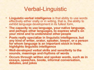 Verbal-Linguistic   Linguistic-verbal intelligence  is that ability to use words effectively either orally or in writing, that is, the ability to exhibit language development in its fullest form,  The capacity to use language, your native language, and perhaps other languages, to express what's on your mind and to understand other people   Poets really specialize in linguistic intelligence, but any kind of writer, orator, speaker, lawyer, or a person for whom language is an important stock in trade, highlights linguistic intelligence   Well-developed verbal skills and sensitivity to the sounds, meanings and rhythms of words   Occurs through written and spoken words, such as in essays, speeches, books, informal conversation, debates, and jokes   