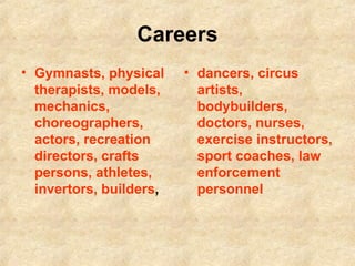 Careers Gymnasts, physical therapists, models, mechanics, choreographers, actors, recreation directors, crafts persons, athletes, invertors, builders ,  dancers, circus artists, bodybuilders, doctors, nurses, exercise instructors, sport coaches, law enforcement personnel 