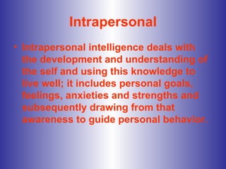 Intrapersonal Intrapersonal intelligence deals with the development and understanding of the self and using this knowledge to live well; it includes personal goals, feelings, anxieties and strengths and subsequently drawing from that awareness to guide personal behavior.  