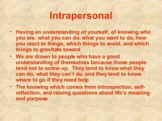Intrapersonal Having an understanding of yourself, of knowing who you are, what you can do, what you want to do, how you react to things, which things to avoid, and which things to gravitate toward   We are drawn to people who have a good understanding of themselves because those people tend not to screw up.  They tend to know what they can do, what they can’t do, and they tend to know where to go if they need help   The knowing which comes from introspection, self-reflection, and raising questions about life’s meaning and purpose   