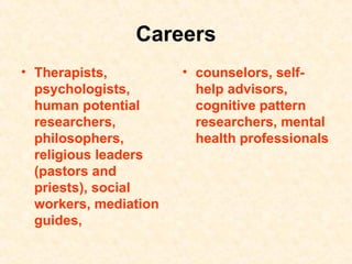 Careers Therapists, psychologists, human potential researchers, philosophers, religious leaders (pastors and priests), social workers, mediation guides,   counselors, self-help advisors, cognitive pattern researchers, mental health professionals 