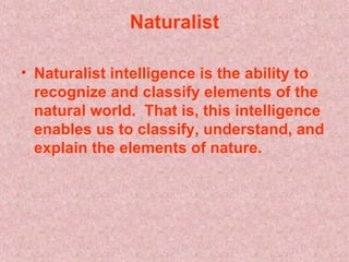   Naturalist   Naturalist intelligence is the ability to recognize and classify elements of the natural world.  That is, this intelligence enables us to classify, understand, and explain the elements of nature.   