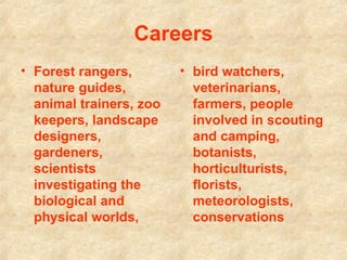 Careers Forest rangers, nature guides, animal trainers, zoo keepers, landscape designers, gardeners, scientists investigating the biological and physical worlds,   bird watchers, veterinarians, farmers, people involved in scouting and camping, botanists, horticulturists, florists, meteorologists, conservations  