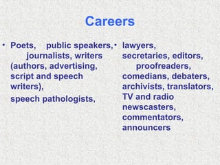 Careers Poets,  public speakers,  journalists, writers (authors, advertising, script and speech writers), speech pathologists,  lawyers,  secretaries, editors,  proofreaders, comedians, debaters, archivists, translators, TV and radio newscasters, commentators, announcers 