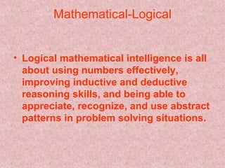 Mathematical-Logical Logical mathematical intelligence is all about using numbers effectively, improving inductive and deductive reasoning skills, and being able to appreciate, recognize, and use abstract patterns in problem solving situations.   