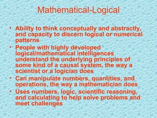 Mathematical-Logical Ability to think conceptually and abstractly, and capacity to discern logical or numerical patterns   People with highly developed logical/mathematical intelligences understand the underlying principles of some kind of a causal system, the way a scientist or a logician does   Can manipulate numbers, quantities, and operations, the way a mathematician does   Uses numbers, logic, scientific reasoning, and calculating to help solve problems and meet challenges   