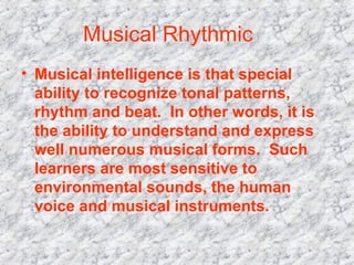 Musical Rhythmic    Musical intelligence is that special ability to recognize tonal patterns, rhythm and beat.  In other words, it is the ability to understand and express well numerous musical forms.  Such learners are most sensitive to environmental sounds, the human voice and musical instruments.  