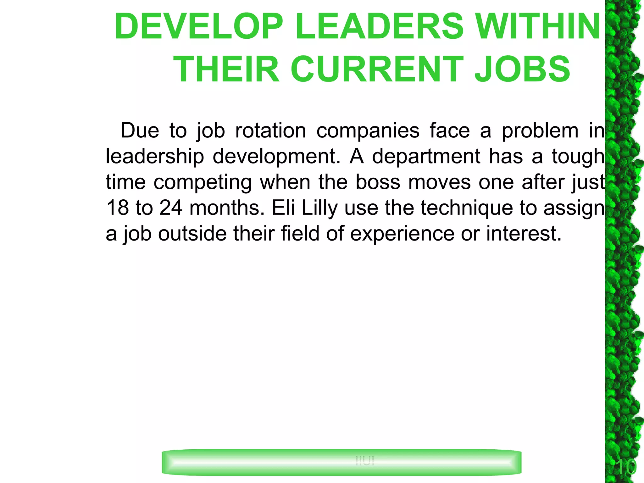 DEVELOP LEADERS WITHIN THEIR CURRENT JOBS Due to job rotation companies face a problem in leadership development. A department has a tough time competing when the boss moves one after just 18 to 24 months. Eli Lilly use the technique to assign a job outside their field of experience or interest. 