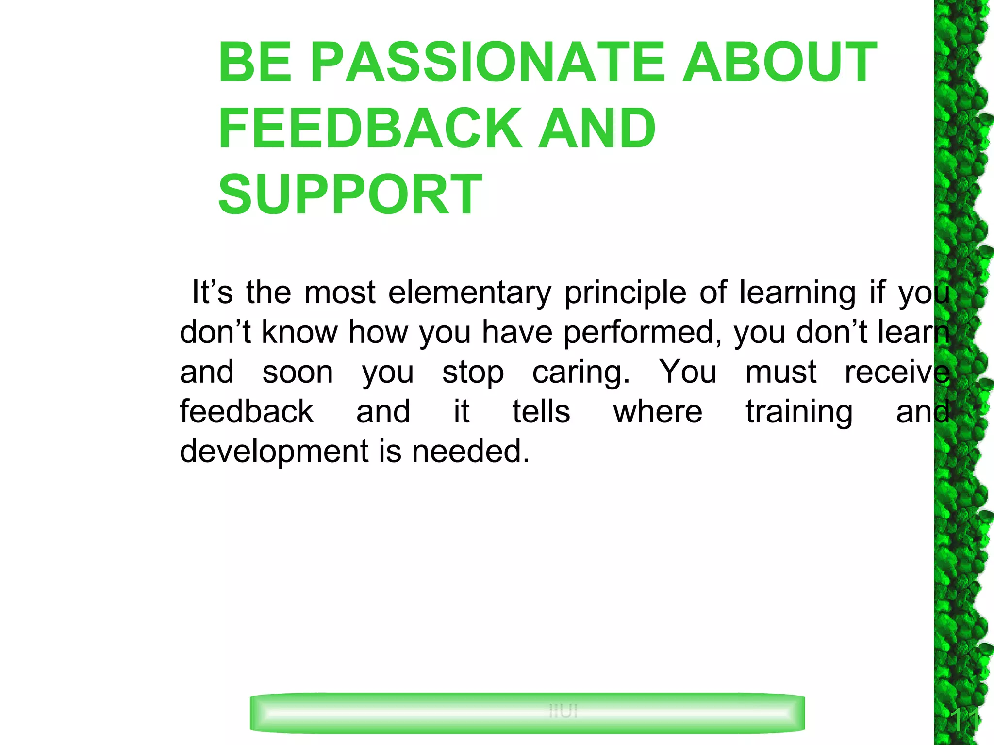 BE PASSIONATE ABOUT FEEDBACK AND SUPPORT It’s the most elementary principle of learning if you don’t know how you have performed, you don’t learn and soon you stop caring. You must receive feedback and it tells where training and development is needed. 