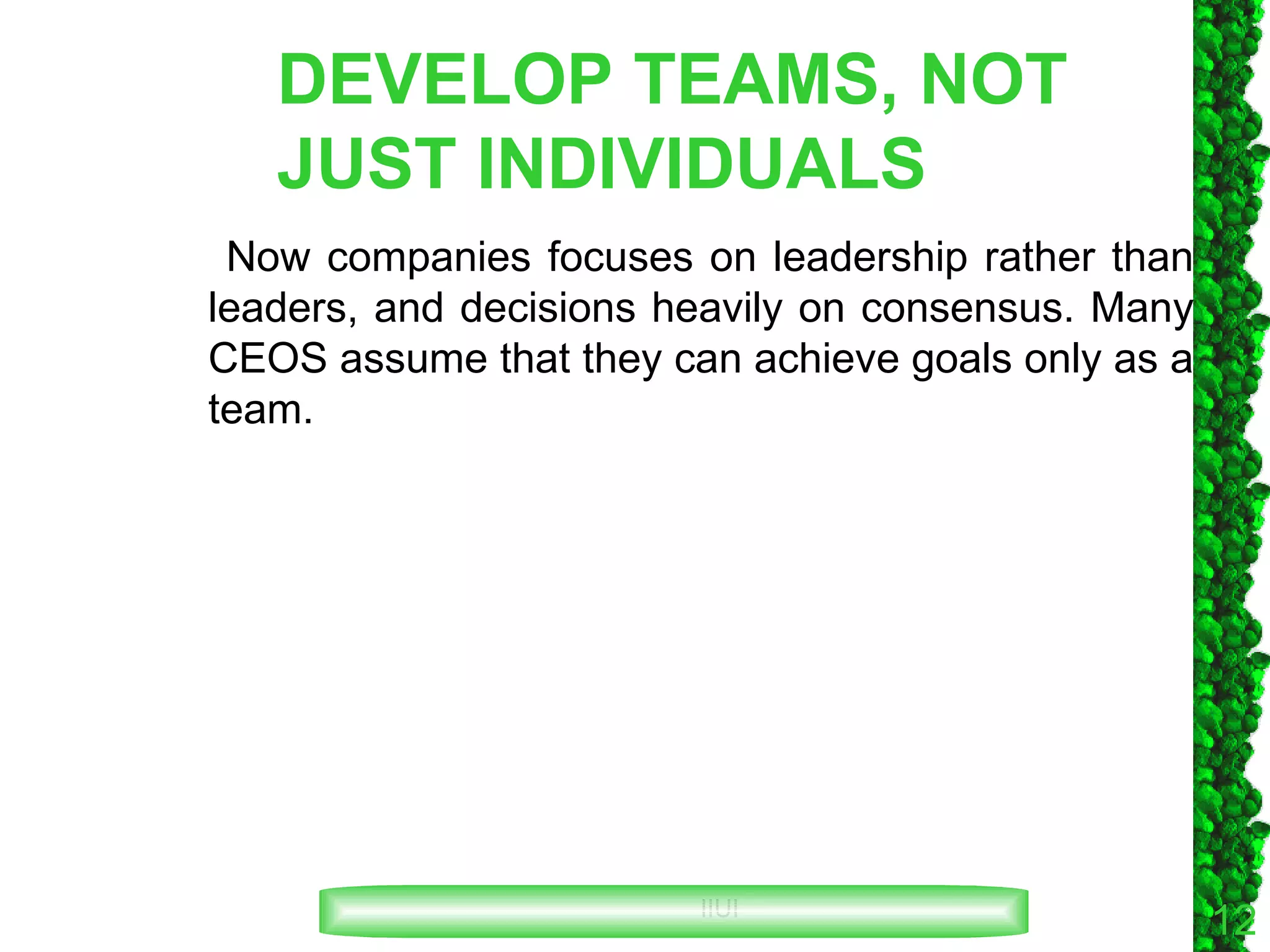 DEVELOP TEAMS, NOT JUST INDIVIDUALS Now companies focuses on leadership rather than leaders, and decisions heavily on consensus. Many CEOS assume that they can achieve goals only as a team. 
