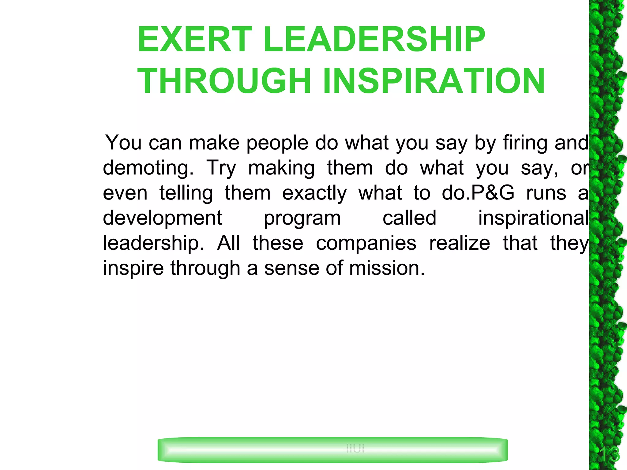EXERT LEADERSHIP THROUGH INSPIRATION You can make people do what you say by firing and demoting. Try making them do what you say, or even telling them exactly what to do.P&G runs a development program called inspirational leadership. All these companies realize that they inspire through a sense of mission. 