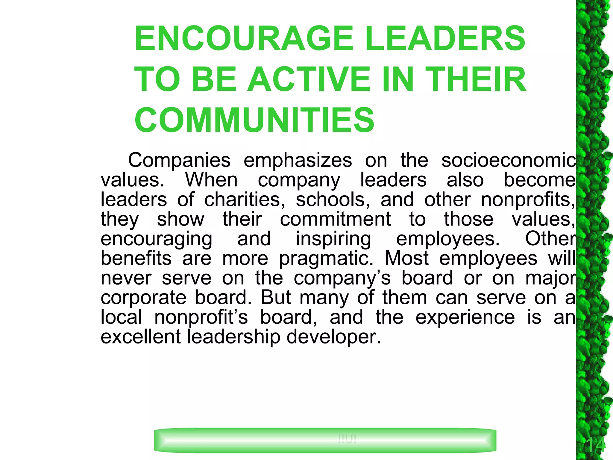 ENCOURAGE LEADERS TO BE ACTIVE IN THEIR COMMUNITIES Companies emphasizes on the socioeconomic values. When company leaders also become leaders of charities, schools, and other nonprofits, they show their commitment to those values, encouraging and inspiring employees. Other benefits are more pragmatic. Most employees will never serve on the company’s board or on major corporate board. But many of them can serve on a local nonprofit’s board, and the experience is an excellent leadership developer. 