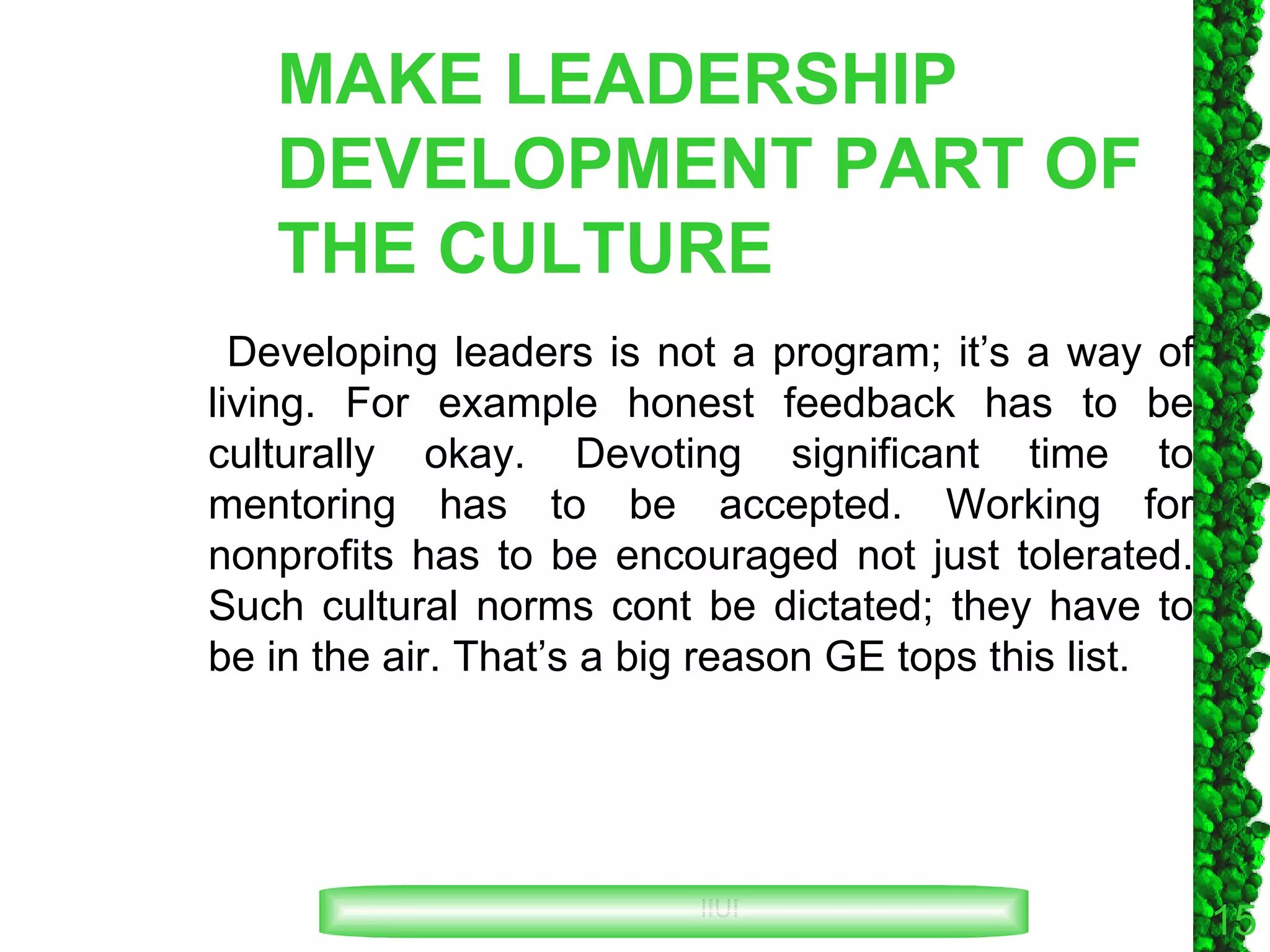 MAKE LEADERSHIP DEVELOPMENT PART OF THE CULTURE Developing leaders is not a program; it’s a way of living. For example honest feedback has to be culturally okay. Devoting significant time to mentoring has to be accepted. Working for nonprofits has to be encouraged not just tolerated. Such cultural norms cont be dictated; they have to be in the air. That’s a big reason GE tops this list. 