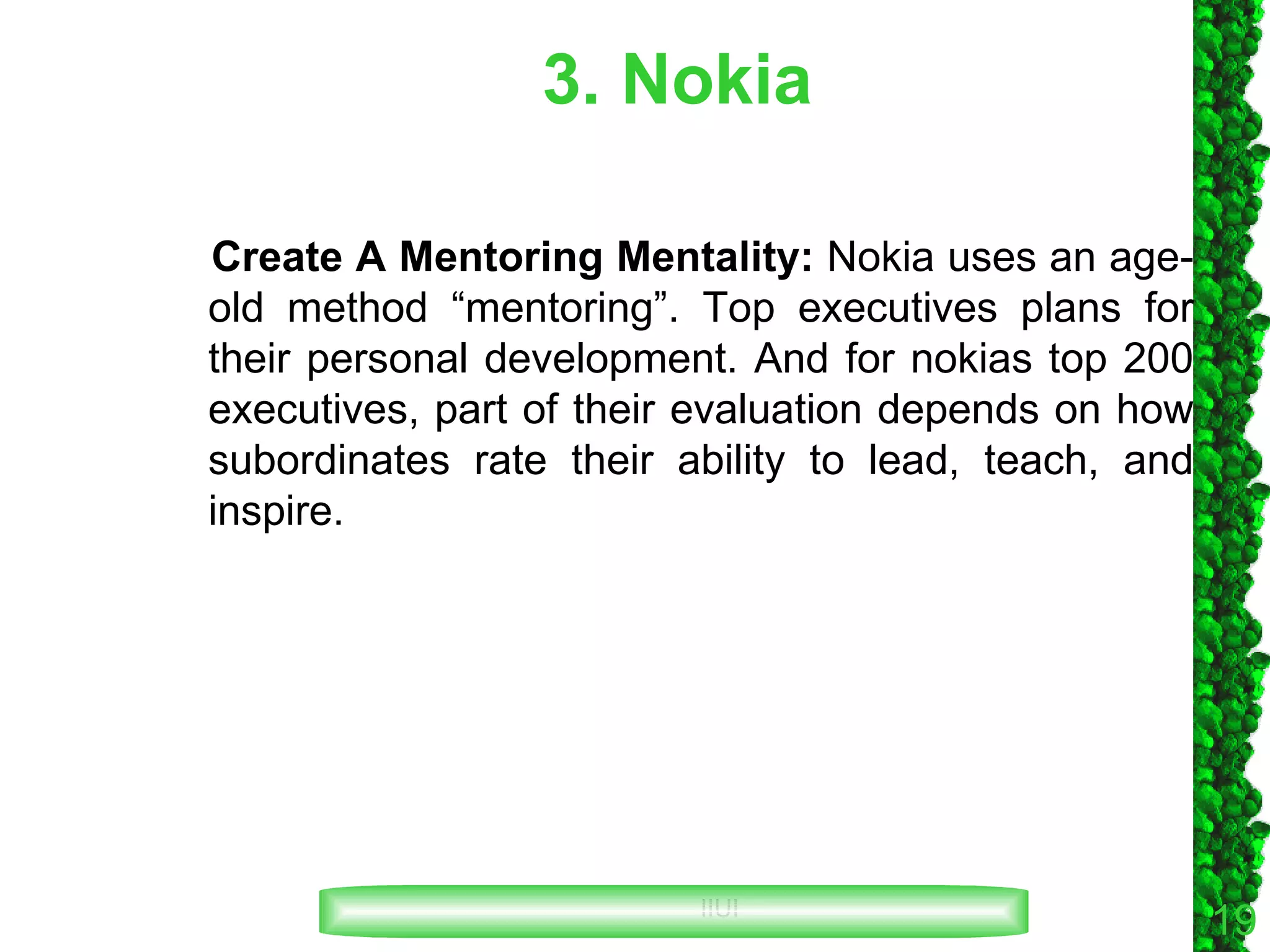 3. Nokia Create A Mentoring Mentality:  Nokia uses an age-old method “mentoring”. Top executives plans for their personal development. And for nokias top 200 executives, part of their evaluation depends on how subordinates rate their ability to lead, teach, and inspire. 