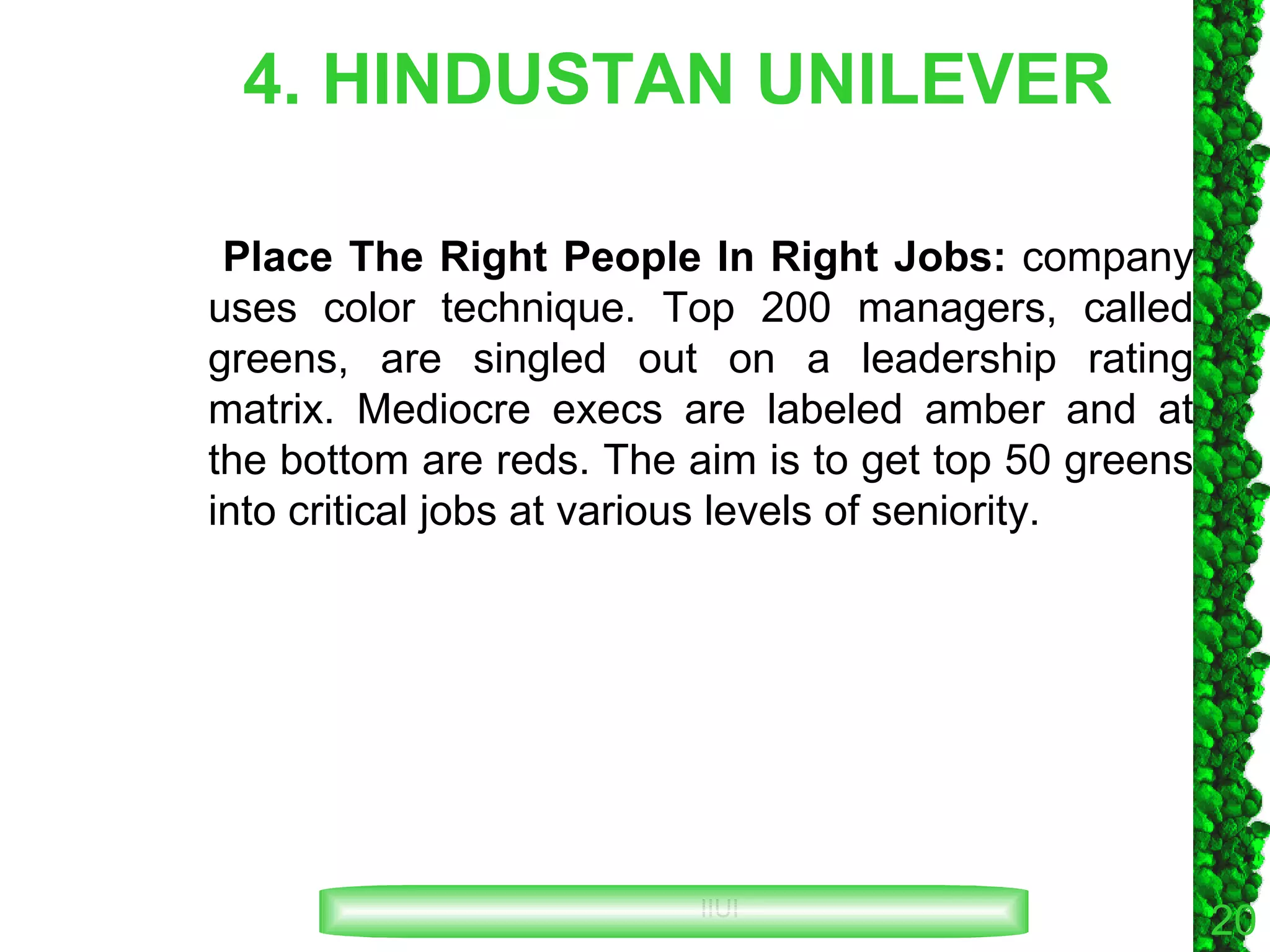 4. HINDUSTAN UNILEVER Place The Right People In Right Jobs:  company uses color technique. Top 200 managers, called greens, are singled out on a leadership rating matrix. Mediocre execs are labeled amber and at the bottom are reds. The aim is to get top 50 greens into critical jobs at various levels of seniority. 