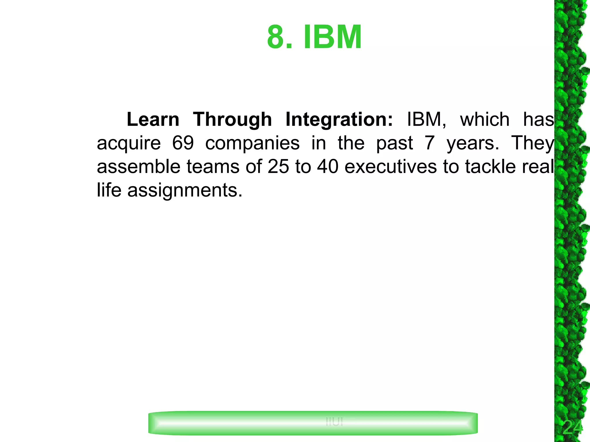 8. IBM Learn Through Integration:  IBM, which has acquire 69 companies in the past 7 years. They assemble teams of 25 to 40 executives to tackle real life assignments. 