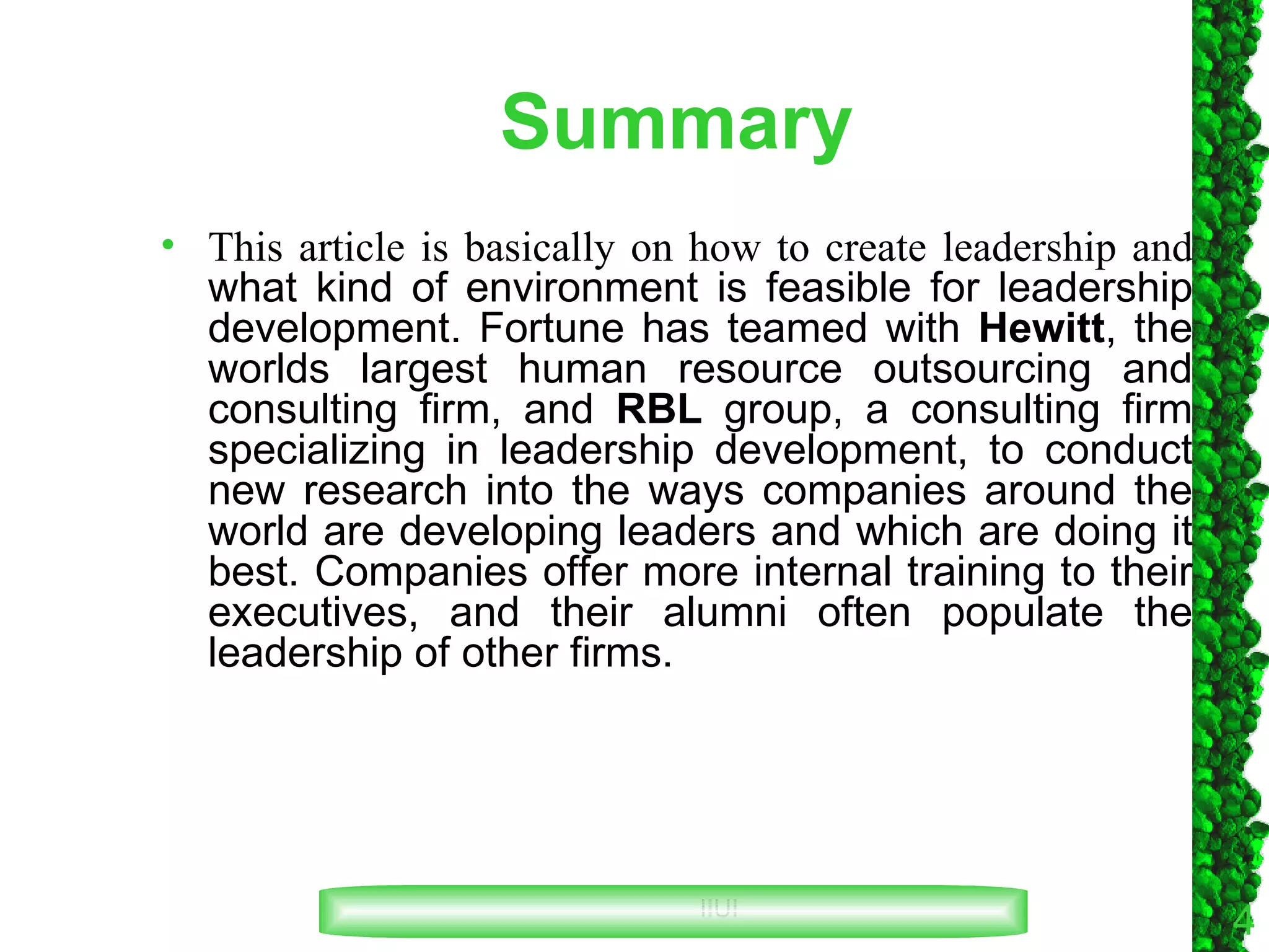 Summary This article is basically on how to create leadership and  what kind of environment is feasible for leadership development. Fortune has teamed with  Hewitt , the worlds largest human resource outsourcing and consulting firm, and  RBL  group, a consulting firm specializing in leadership development, to conduct new research into the ways companies around the world are developing leaders and which are doing it best. Companies offer more internal training to their executives, and their alumni often populate the leadership of other firms. 