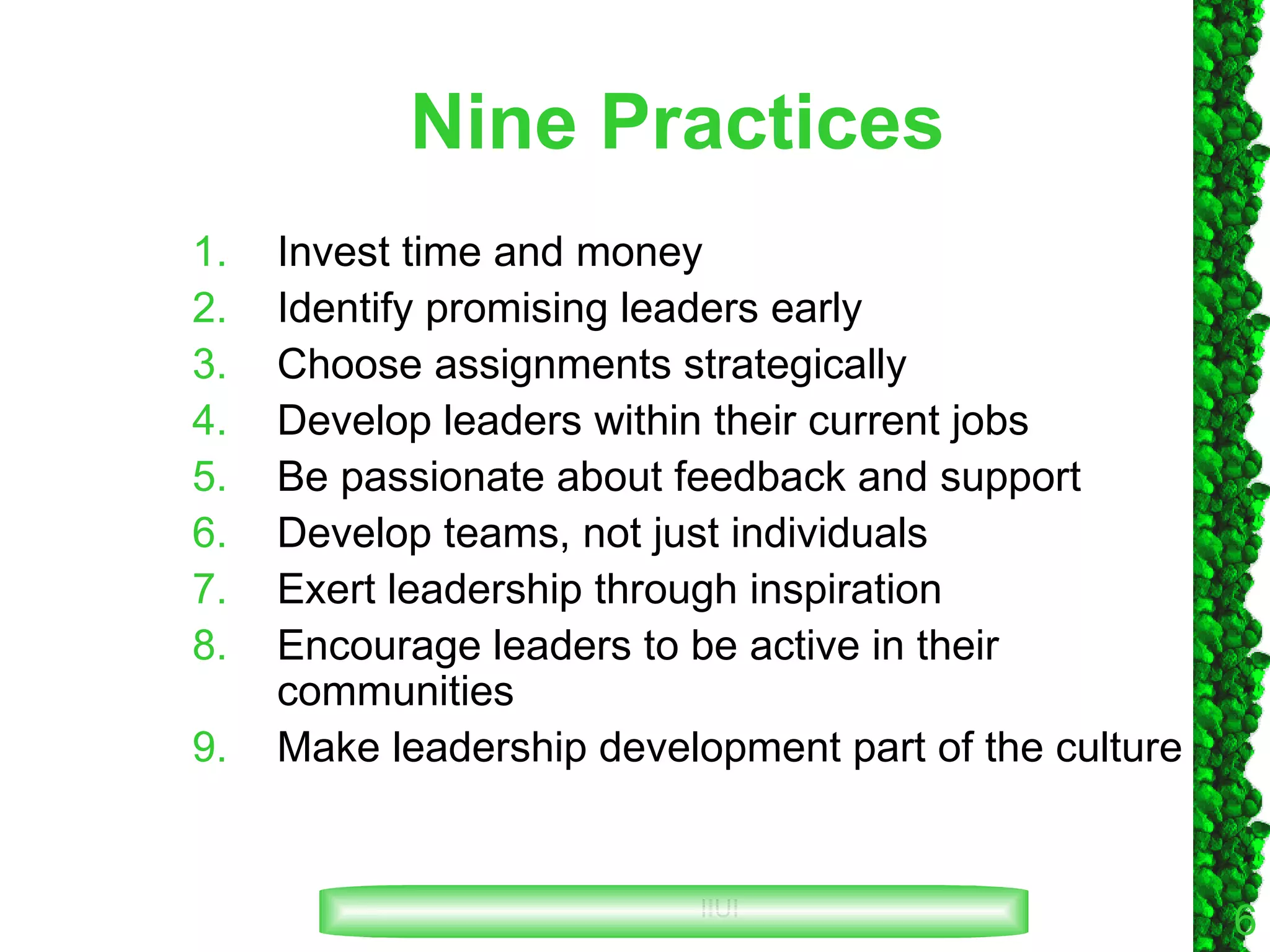 Nine Practices Invest time and money Identify promising leaders early Choose assignments strategically Develop leaders within their current jobs Be passionate about feedback and support Develop teams, not just individuals Exert leadership through inspiration Encourage leaders to be active in their communities Make leadership development part of the culture 