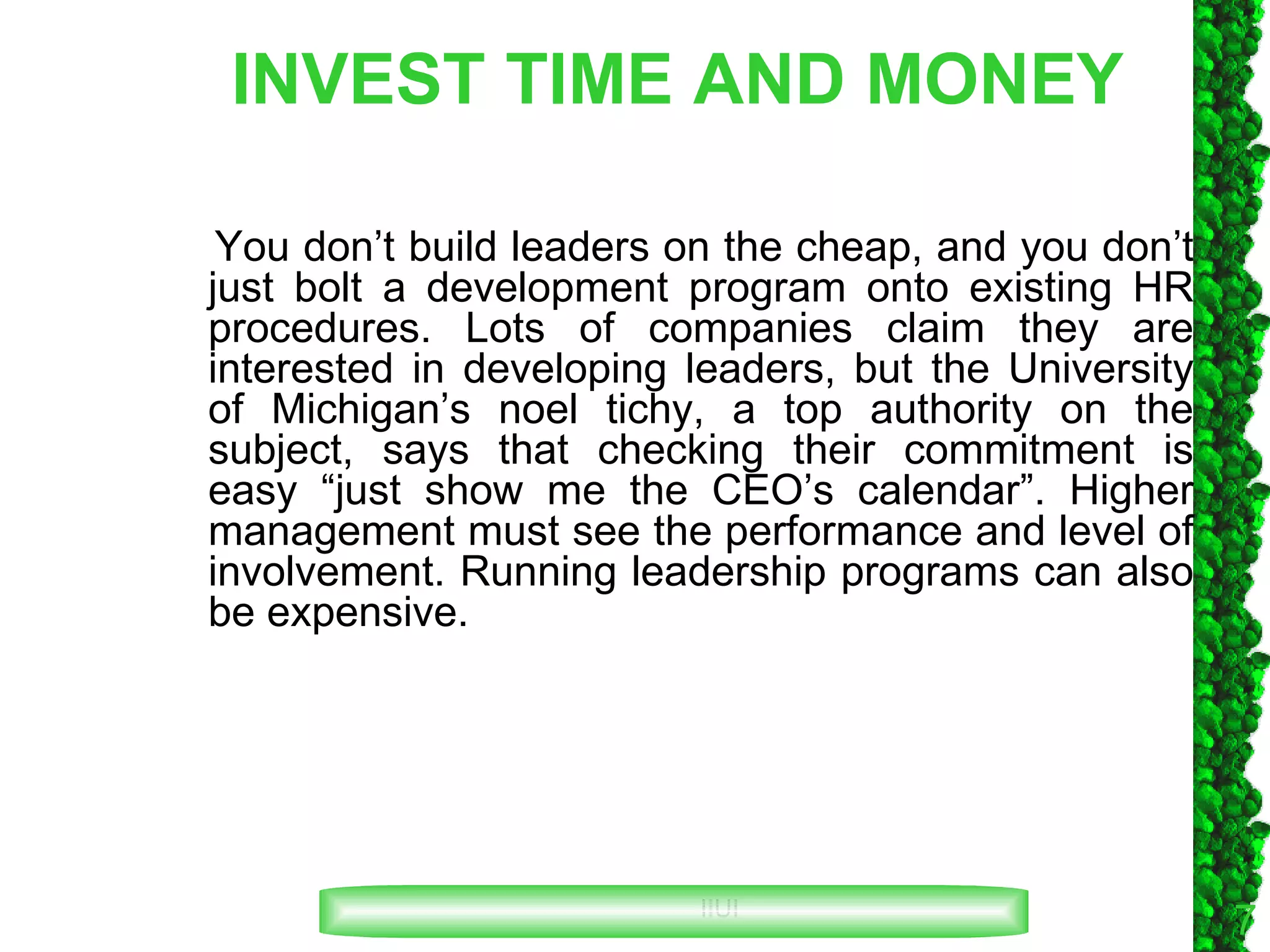INVEST TIME AND MONEY You don’t build leaders on the cheap, and you don’t just bolt a development program onto existing HR procedures. Lots of companies claim they are interested in developing leaders, but the University of Michigan’s noel tichy, a top authority on the subject, says that checking their commitment is easy “just show me the CEO’s calendar”. Higher management must see the performance and level of involvement. Running leadership programs can also be expensive. 