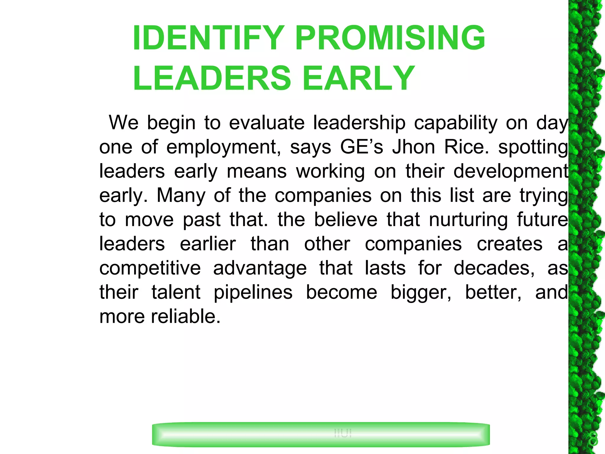 IDENTIFY PROMISING LEADERS EARLY We begin to evaluate leadership capability on day one of employment, says GE’s Jhon Rice. spotting leaders early means working on their development early. Many of the companies on this list are trying to move past that. the believe that nurturing future leaders earlier than other companies creates a competitive advantage that lasts for decades, as their talent pipelines become bigger, better, and more reliable. 