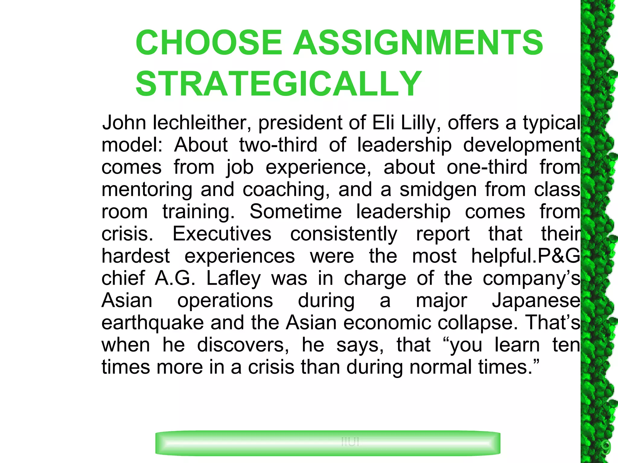 CHOOSE ASSIGNMENTS STRATEGICALLY John lechleither, president of Eli Lilly, offers a typical model: About two-third of leadership development comes from job experience, about one-third from mentoring and coaching, and a smidgen from class room training. Sometime leadership comes from crisis. Executives consistently report that their hardest experiences were the most helpful.P&G chief A.G. Lafley was in charge of the company’s Asian operations during a major Japanese earthquake and the Asian economic collapse. That’s when he discovers, he says, that “you learn ten times more in a crisis than during normal times.” 