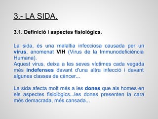 3.- LA SIDA.
3.1. Definició i aspectes fisiològics.

La sida, és una malaltia infecciosa causada per un
virus, anomenat VIH (Virus de la Immunodeficiència
Humana).
Aquest virus, deixa a les seves víctimes cada vegada
més indefenses davant d'una altra infecció i davant
algunes classes de càncer...

La sida afecta molt més a les dones que als homes en
els aspectes fisiològics...les dones presenten la cara
més demacrada, més cansada...
 