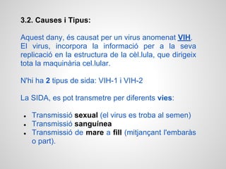 3.2. Causes i Tipus:

Aquest dany, és causat per un virus anomenat VIH.
El virus, incorpora la informació per a la seva
replicació en la estructura de la cèl.lula, que dirigeix
tota la maquinària cel.lular.

N'hi ha 2 tipus de sida: VIH-1 i VIH-2

La SIDA, es pot transmetre per diferents vies:

●   Transmissió sexual (el virus es troba al semen)
●   Transmissió sanguínea
●   Transmissió de mare a fill (mitjançant l'embaràs
    o part).
 