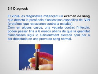 3.4 Diagnosi:

El virus, es diagnostica mitjançant un examen de sang
que detecta la presència d'anticossos específics del VIH
(proteïnes que reaccionen contra la malaltia).
Com en alguns casos, una vegada contret l'infecció,
poden passar fins a 6 mesos abans de que la quantitat
d'anticossos sigui lo suficientment elevada com per a
ser detectada en una prova de sang normal.
 