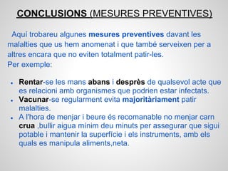 CONCLUSIONS (MESURES PREVENTIVES)

 Aquí trobareu algunes mesures preventives davant les
malalties que us hem anomenat i que també serveixen per a
altres encara que no eviten totalment patir-les.
Per exemple:

●   Rentar-se les mans abans i desprès de qualsevol acte que
    es relacioni amb organismes que podrien estar infectats.
●   Vacunar-se regularment evita majoritàriament patir
    malalties.
●   A l'hora de menjar i beure és recomanable no menjar carn
    crua ,bullir aigua mínim deu minuts per assegurar que sigui
    potable i mantenir la superfície i els instruments, amb els
    quals es manipula aliments,neta.
 