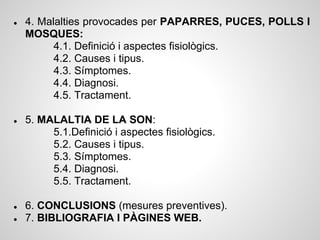 ●   4. Malalties provocades per PAPARRES, PUCES, POLLS I
    MOSQUES:
          4.1. Definició i aspectes fisiològics.
          4.2. Causes i tipus.
          4.3. Símptomes.
          4.4. Diagnosi.
          4.5. Tractament.

●   5. MALALTIA DE LA SON:
         5.1.Definició i aspectes fisiològics.
         5.2. Causes i tipus.
         5.3. Símptomes.
         5.4. Diagnosi.
         5.5. Tractament.

●   6. CONCLUSIONS (mesures preventives).
●   7. BIBLIOGRAFIA I PÀGINES WEB.
 