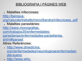 BIBLIOGRAFIA I PÀGINES WEB

●  Malalties infeccioses:
http://berosus.
org/naturals/treballs/microSandra/infeccioses..pdf
 ● Malalties parasitàries:

http://www.monografias.
com/trabajos35/enfermedades-
parasitarias/enfermedades-parasitarias.
shtml#parasit
Altres Referències:
 ● http://www.dmedicina.

   com/enfermedades/neurologicas/enfermedad-
   del-sueno
 ● http://www.who.
 