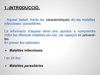 1.-INTRODUCCIÓ.

  Aquest treball, tracta les característiques de les malalties
infeccioses i parasitàries.

La informació d'aquest tema ens ajudarà a comprendre
millor les diferents malalties per així, ser capaços de prevenir-
les.
En primer lloc definirem:

● Malalties infeccioses.

I en 2n lloc:

● Malalties parasitàries.
 