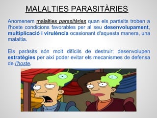 MALALTIES PARASITÀRIES
Anomenem malalties parasitàries quan els paràsits troben a
l'hoste condicions favorables per al seu desenvolupament,
multiplicació i virulència ocasionant d'aquesta manera, una
malaltia.

Els paràsits són molt difícils de destruir; desenvolupen
estratègies per així poder evitar els mecanismes de defensa
de l'hoste.
 