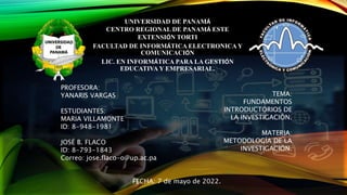 UNIVERSIDAD DE PANAMÁ
CENTRO REGIONAL DE PANAMÁ ESTE
EXTENSIÓN TORTI
FACULTAD DE INFORMÁTICA ELECTRONICA Y
COMUNICACIÓN
LIC. EN INFORMÁTICA PARA LA GESTIÓN
EDUCATIVA Y EMPRESARIAL.
PROFESORA:
YANARIS VARGAS
ESTUDIANTES:
MARIA VILLAMONTE
ID: 8-948-1981
JOSÉ B. FLACO
ID: 8-793-1843
Correo: jose.flaco-o@up.ac.pa
FECHA: 7 de mayo de 2022.
TEMA:
FUNDAMENTOS
INTRODUCTORIOS DE
LA INVESTIGACIÓN.
MATERIA:
METODOLOGÍA DE LA
INVESTIGACIÓN.
 