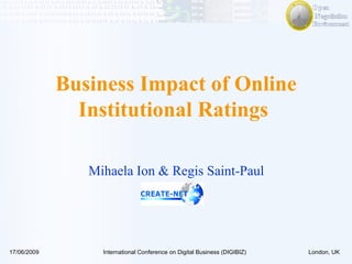 Business Impact of Online Institutional Ratings  Mihaela Ion & Regis Saint-Paul 17/06/2009 International Conference on Digital Business (DIGIBIZ) London, UK 