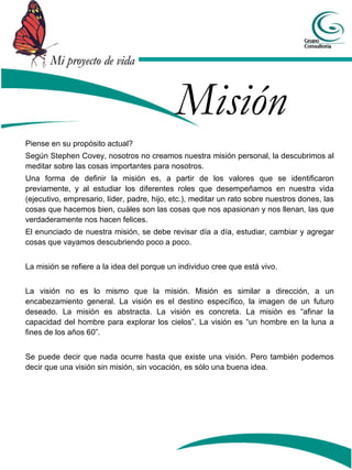 Mi proyecto de vida


                                            Misión
Piense en su propósito actual?
Según Stephen Covey, nosotros no creamos nuestra misión personal, la descubrimos al
meditar sobre las cosas importantes para nosotros.
Una forma de definir la misión es, a partir de los valores que se identificaron
previamente, y al estudiar los diferentes roles que desempeñamos en nuestra vida
(ejecutivo, empresario, líder, padre, hijo, etc.), meditar un rato sobre nuestros dones, las
cosas que hacemos bien, cuáles son las cosas que nos apasionan y nos llenan, las que
verdaderamente nos hacen felices.
El enunciado de nuestra misión, se debe revisar día a día, estudiar, cambiar y agregar
cosas que vayamos descubriendo poco a poco.


La misión se refiere a la idea del porque un individuo cree que está vivo.


La visión no es lo mismo que la misión. Misión es similar a dirección, a un
encabezamiento general. La visión es el destino específico, la imagen de un futuro
deseado. La misión es abstracta. La visión es concreta. La misión es “afinar la
capacidad del hombre para explorar los cielos”. La visión es “un hombre en la luna a
fines de los años 60”.


Se puede decir que nada ocurre hasta que existe una visión. Pero también podemos
decir que una visión sin misión, sin vocación, es sólo una buena idea.
 