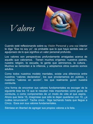 Valores Cuando esté reflexionando sobre su Visión Personal y una voz interior le diga “Ese no soy yo”, es probable que lo que haya sentido sea un aguijonazo de lo que significa un valor personal profundo. Los valores son perspectivas profundamente arraigadas acerca de aquello que valoramos.  Tienen muchos orígenes: nuestros padres, nuestra religión, la escuela, la gente que admiramos, la cultura.  Muchos se remontan a la infancia, y adoptamos otros cuando somos adultos. Como todos nuestros modelo mentales, existe una diferencia entre nuestros “valores declarados”, los que proclamamos en público, y nuestros “valores en acción”, los que realmente guían nuestra conducta. Una forma de encontrar sus valores fundamentales es escoger de la siguiente lista los 15 que le resultan más importantes como guías de conducta, o como componentes de un modo de vida al que aspira.  Ahora que tiene 15, imagínese que sólo le dejan quedarse con 10, ¿a cuáles renunciaría?  Tache cinco.  Siga tachando hasta que llegue a Cinco.  Esos son sus valores fundamentales. Siéntase en libertad de agregar sus propios valores a la lista. 