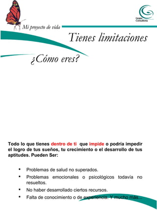 Mi proyecto de vidaMi proyecto de vida
Todo lo que tienes dentro de ti que impide o podría impedir
el logro de tus sueños, tu crecimiento o el desarrollo de tus
aptitudes. Pueden Ser:
 Problemas de salud no superados.
 Problemas emocionales o psicológicos todavía no
resueltos.
 No haber desarrollado ciertos recursos.
 Falta de conocimiento o de experiencia. Y mucho más...
¿Cómo eres?
Tienes limitaciones
 