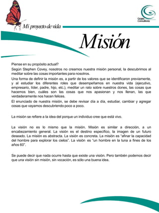 Mi proyectodevida
Misión
Piense en su propósito actual?
Según Stephen Covey, nosotros no creamos nuestra misión personal, la descubrimos al
meditar sobre las cosas importantes para nosotros.
Una forma de definir la misión es, a partir de los valores que se identificaron previamente,
y al estudiar los diferentes roles que desempeñamos en nuestra vida (ejecutivo,
empresario, líder, padre, hijo, etc.), meditar un rato sobre nuestros dones, las cosas que
hacemos bien, cuáles son las cosas que nos apasionan y nos llenan, las que
verdaderamente nos hacen felices.
El enunciado de nuestra misión, se debe revisar día a día, estudiar, cambiar y agregar
cosas que vayamos descubriendo poco a poco.
La misión se refiere a la idea del porque un individuo cree que está vivo.
La visión no es lo mismo que la misión. Misión es similar a dirección, a un
encabezamiento general. La visión es el destino específico, la imagen de un futuro
deseado. La misión es abstracta. La visión es concreta. La misión es “afinar la capacidad
del hombre para explorar los cielos”. La visión es “un hombre en la luna a fines de los
años 60”.
Se puede decir que nada ocurre hasta que existe una visión. Pero también podemos decir
que una visión sin misión, sin vocación, es sólo una buena idea.
 