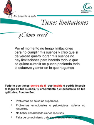 Mi proyecto de vida

                              Tienes limitaciones
            ¿Cómo eres?
         Por el momento no tengo limitaciones
         para no cumplir mis sueños y creo que si
         de verdad quiero lograr mis sueños no
         hay limitaciones para hacerlo todo lo que
         se quiere cumplir se puede poniendo todo
         el esfuerzo y amor en lo que hagamos




Todo lo que tienes dentro de ti que impide o podría impedir
el logro de tus sueños, tu crecimiento o el desarrollo de tus
aptitudes. Pueden Ser:


         Problemas de salud no superados.
         Problemas emocionales o psicológicos todavía no
          resueltos.
         No haber desarrollado ciertos recursos.
         Falta de conocimiento o de experiencia. Y mucho más...
 
