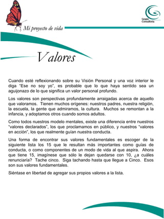 Mi proyecto de vida




               Valores
Cuando esté reflexionando sobre su Visión Personal y una voz interior le
diga “Ese no soy yo”, es probable que lo que haya sentido sea un
aguijonazo de lo que significa un valor personal profundo.
Los valores son perspectivas profundamente arraigadas acerca de aquello
que valoramos. Tienen muchos orígenes: nuestros padres, nuestra religión,
la escuela, la gente que admiramos, la cultura. Muchos se remontan a la
infancia, y adoptamos otros cuando somos adultos.
Como todos nuestros modelo mentales, existe una diferencia entre nuestros
“valores declarados”, los que proclamamos en público, y nuestros “valores
en acción”, los que realmente guían nuestra conducta.
Una forma de encontrar sus valores fundamentales es escoger de la
siguiente lista los 15 que le resultan más importantes como guías de
conducta, o como componentes de un modo de vida al que aspira. Ahora
que tiene 15, imagínese que sólo le dejan quedarse con 10, ¿a cuáles
renunciaría? Tache cinco. Siga tachando hasta que llegue a Cinco. Esos
son sus valores fundamentales.
Siéntase en libertad de agregar sus propios valores a la lista.
 